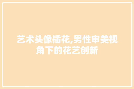艺术头像插花,男性审美视角下的花艺创新