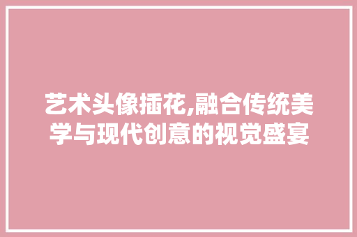 艺术头像插花,融合传统美学与现代创意的视觉盛宴