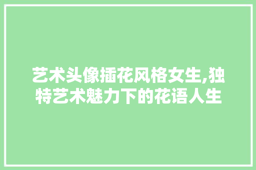 艺术头像插花风格女生,独特艺术魅力下的花语人生