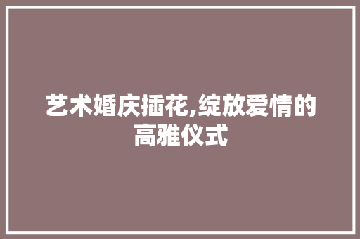 艺术婚庆插花,绽放爱情的高雅仪式