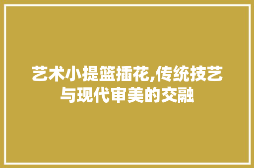 艺术小提篮插花,传统技艺与现代审美的交融