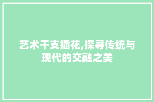 艺术干支插花,探寻传统与现代的交融之美
