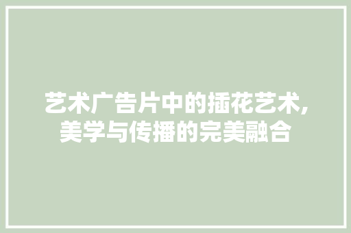 艺术广告片中的插花艺术,美学与传播的完美融合