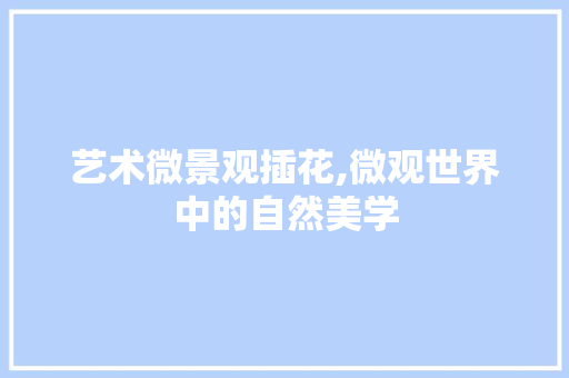 艺术微景观插花,微观世界中的自然美学