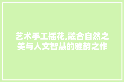 艺术手工插花,融合自然之美与人文智慧的雅韵之作