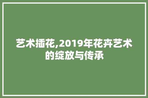 艺术插花,2019年花卉艺术的绽放与传承