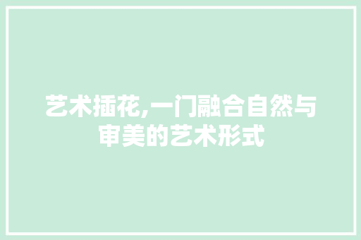 艺术插花,一门融合自然与审美的艺术形式