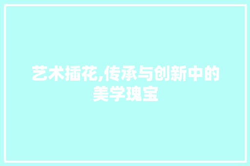 艺术插花,传承与创新中的美学瑰宝
