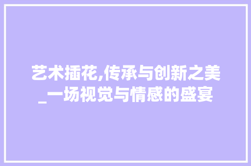 艺术插花,传承与创新之美_一场视觉与情感的盛宴