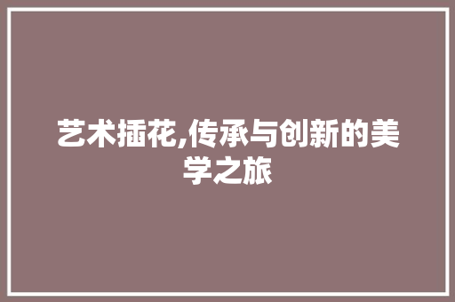 艺术插花,传承与创新的美学之旅