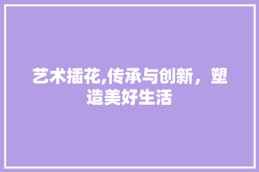 艺术插花,传承与创新，塑造美好生活