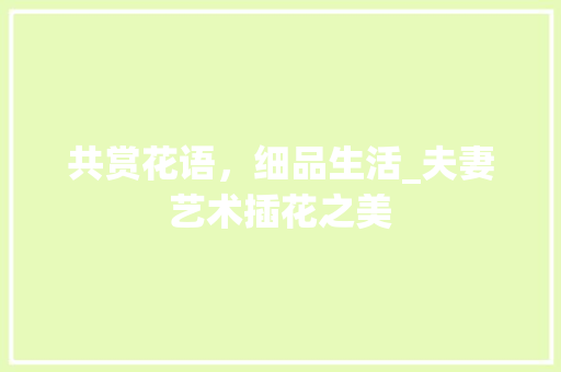 共赏花语，细品生活_夫妻艺术插花之美
