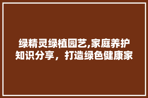 绿精灵绿植园艺,家庭养护知识分享，打造绿色健康家居环境