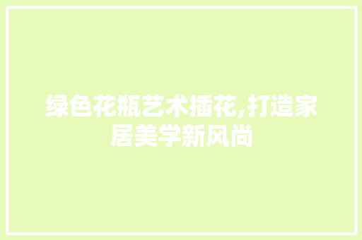 绿色花瓶艺术插花,打造家居美学新风尚