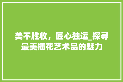 美不胜收，匠心独运_探寻最美插花艺术品的魅力