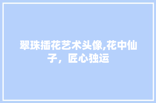 翠珠插花艺术头像,花中仙子，匠心独运