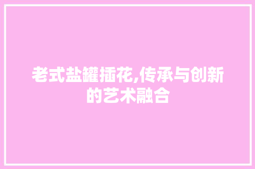 老式盐罐插花,传承与创新的艺术融合