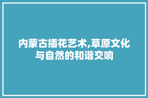 内蒙古插花艺术,草原文化与自然的和谐交响