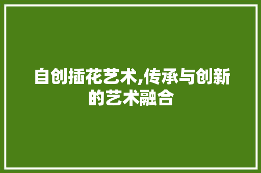 自创插花艺术,传承与创新的艺术融合