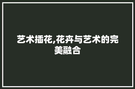 艺术插花,花卉与艺术的完美融合