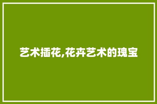 艺术插花,花卉艺术的瑰宝