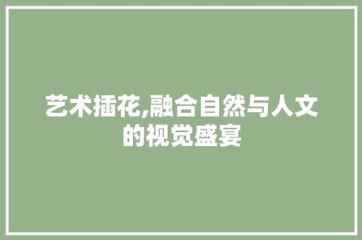 艺术插花,融合自然与人文的视觉盛宴
