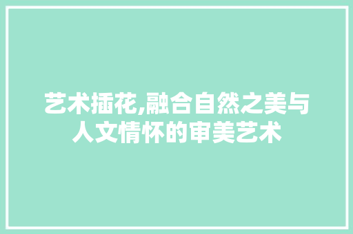 艺术插花,融合自然之美与人文情怀的审美艺术