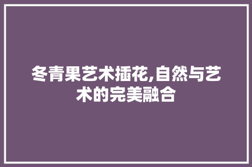 冬青果艺术插花,自然与艺术的完美融合
