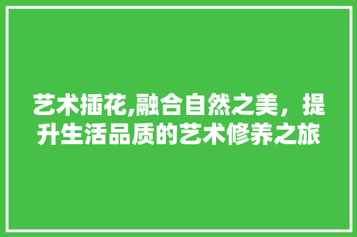艺术插花,融合自然之美，提升生活品质的艺术修养之旅