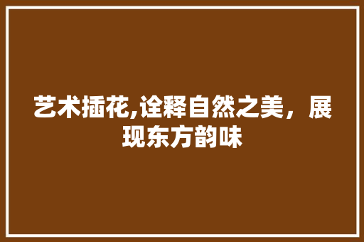 艺术插花,诠释自然之美，展现东方韵味