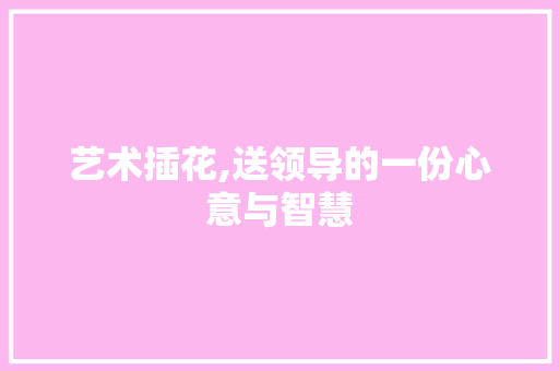 艺术插花,送领导的一份心意与智慧