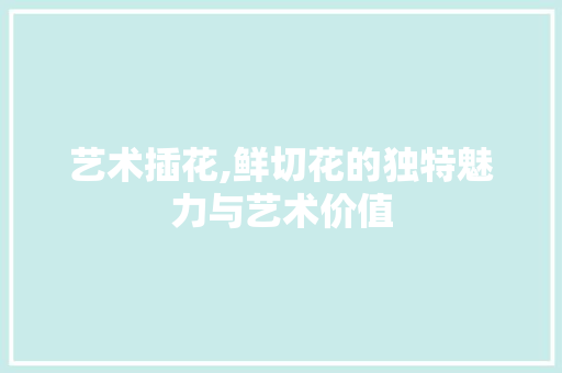 艺术插花,鲜切花的独特魅力与艺术价值