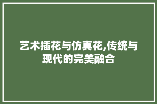艺术插花与仿真花,传统与现代的完美融合