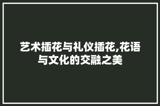 艺术插花与礼仪插花,花语与文化的交融之美