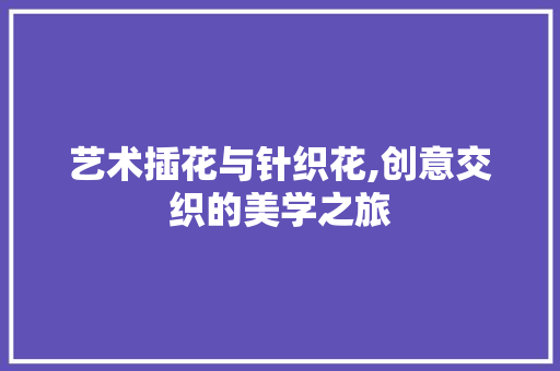 艺术插花与针织花,创意交织的美学之旅