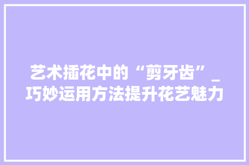 艺术插花中的“剪牙齿”_巧妙运用方法提升花艺魅力