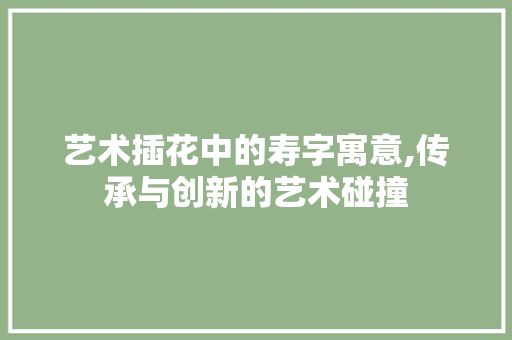 艺术插花中的寿字寓意,传承与创新的艺术碰撞