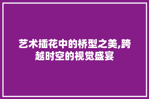 艺术插花中的桥型之美,跨越时空的视觉盛宴