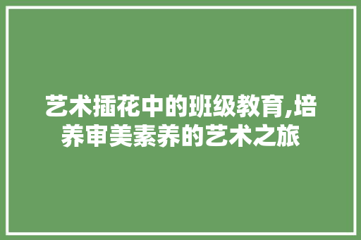 艺术插花中的班级教育,培养审美素养的艺术之旅