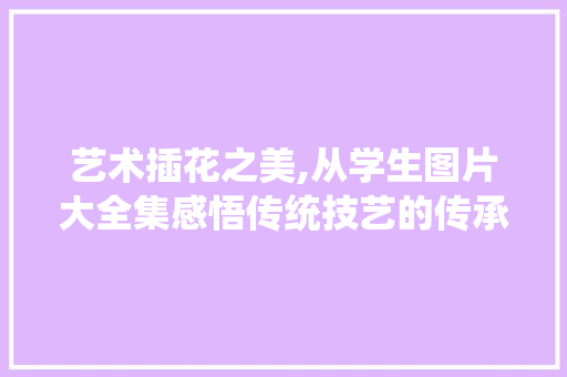 艺术插花之美,从学生图片大全集感悟传统技艺的传承与创新