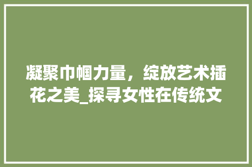 凝聚巾帼力量，绽放艺术插花之美_探寻女性在传统文化传承与创新中的风采