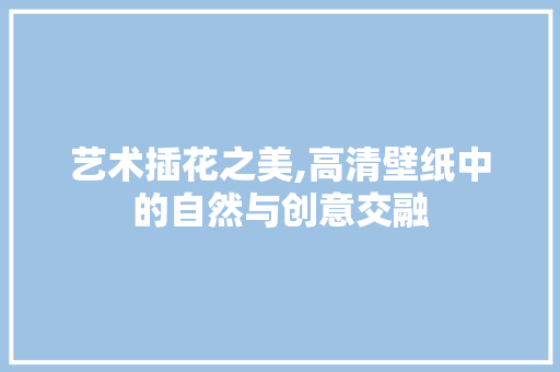 艺术插花之美,高清壁纸中的自然与创意交融
