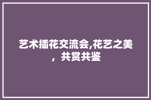 艺术插花交流会,花艺之美，共赏共鉴