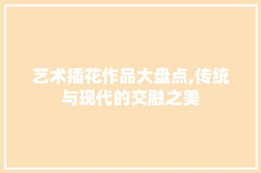 艺术插花作品大盘点,传统与现代的交融之美