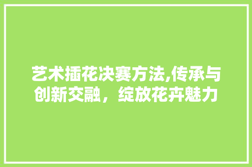 艺术插花决赛方法,传承与创新交融，绽放花卉魅力 果树种植技术