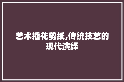 艺术插花剪纸,传统技艺的现代演绎