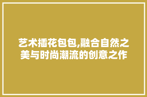 艺术插花包包,融合自然之美与时尚潮流的创意之作