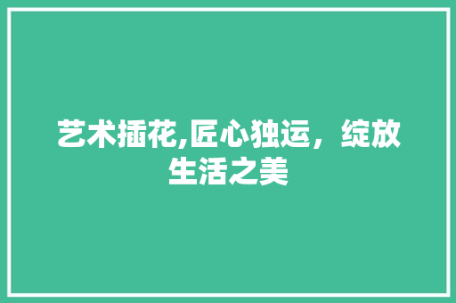 艺术插花,匠心独运，绽放生活之美