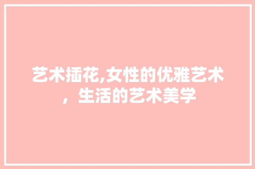 艺术插花,女性的优雅艺术，生活的艺术美学