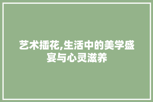 艺术插花,生活中的美学盛宴与心灵滋养